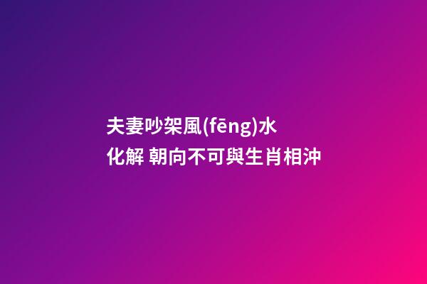 夫妻吵架風(fēng)水化解 朝向不可與生肖相沖